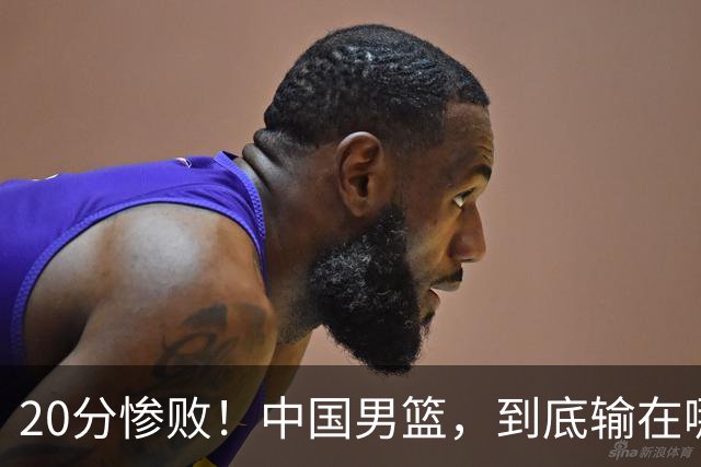 20分惨败！中国男篮，到底输在哪里？